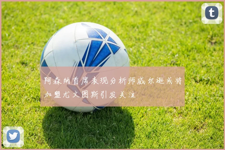阿森纳首席表现分析师威尔逊或将加盟尤文图斯引发关注