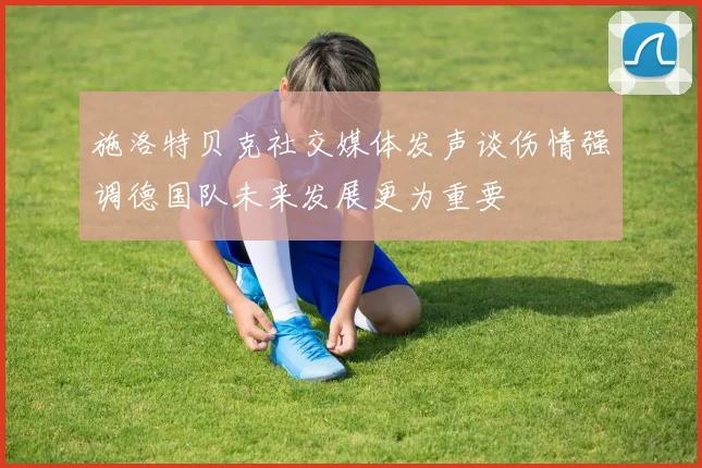 施洛特贝克社交媒体发声谈伤情强调德国队未来发展更为重要