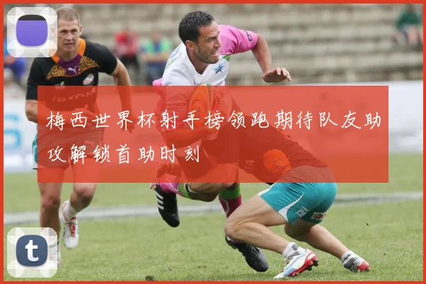 梅西世界杯射手榜领跑期待队友助攻解锁首助时刻