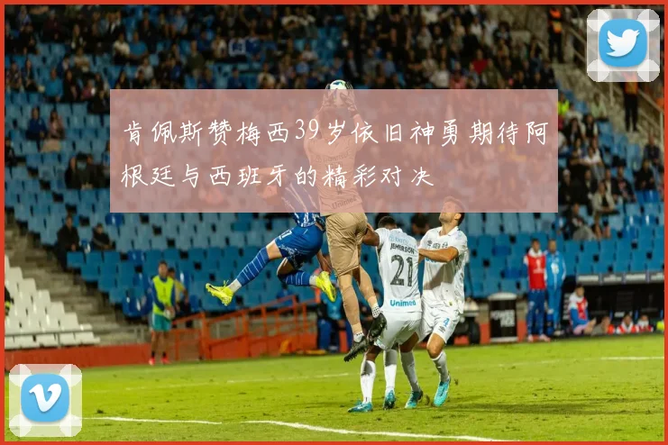 肯佩斯赞梅西39岁依旧神勇期待阿根廷与西班牙的精彩对决