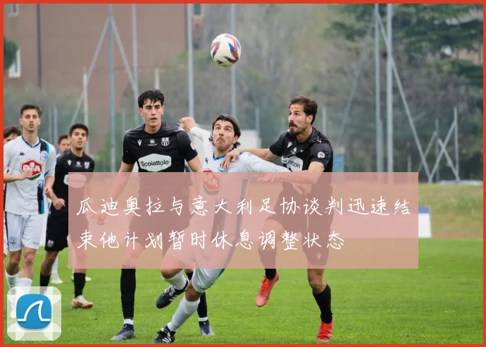 瓜迪奥拉与意大利足协谈判迅速结束他计划暂时休息调整状态