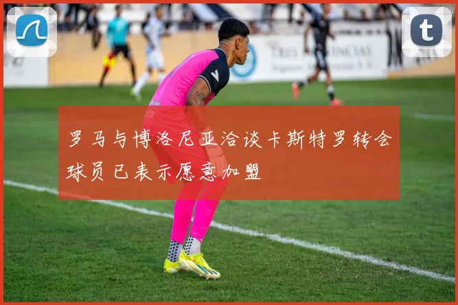 罗马与博洛尼亚洽谈卡斯特罗转会球员已表示愿意加盟