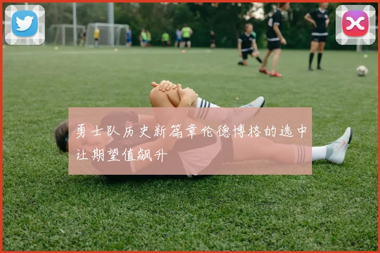 勇士队历史新篇章伦德博格的选中让期望值飙升