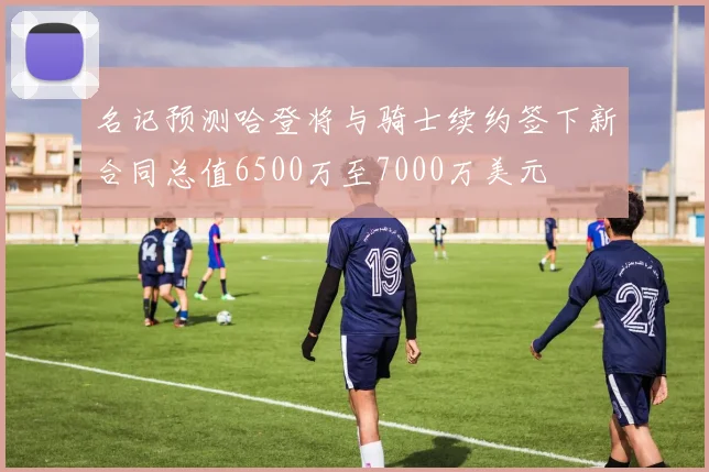 名记预测哈登将与骑士续约签下新合同总值6500万至7000万美元