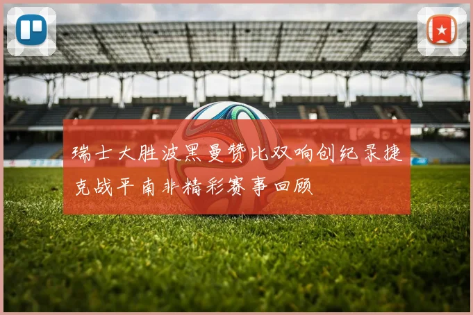 瑞士大胜波黑曼赞比双响创纪录捷克战平南非精彩赛事回顾