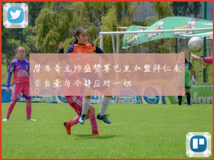 摩洛哥主帅盛赞赛巴里加盟拜仁表示自豪与冷静应对一切