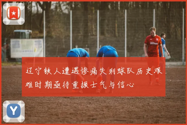 辽宁铁人遭遇惨痛失利球队历史艰难时期亟待重振士气与信心