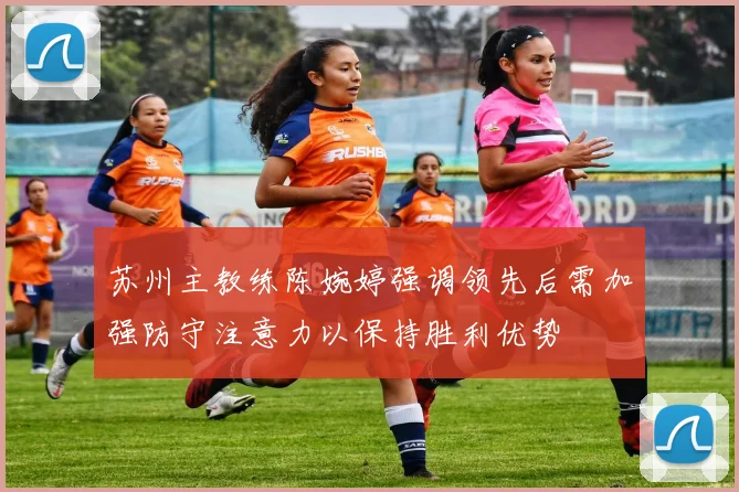 苏州主教练陈婉婷强调领先后需加强防守注意力以保持胜利优势