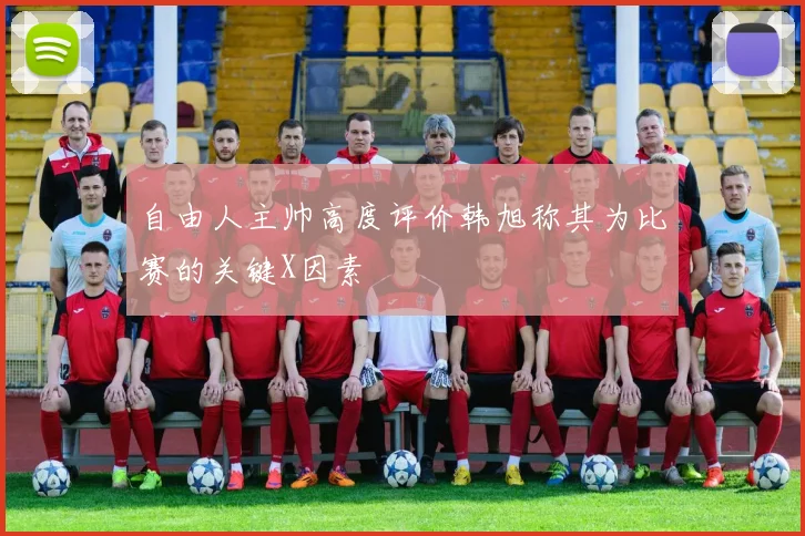 自由人主帅高度评价韩旭称其为比赛的关键X因素