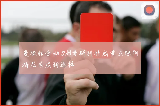 曼联转会动态M费斯科特成重点琼阿梅尼或成新选择