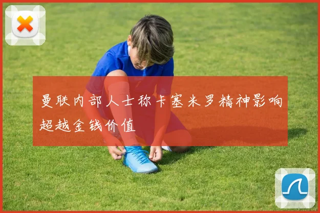 曼联内部人士称卡塞米罗精神影响超越金钱价值