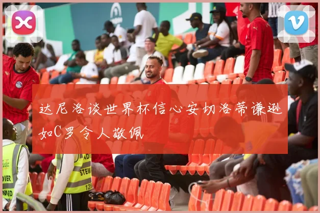 达尼洛谈世界杯信心安切洛蒂谦逊如C罗令人敬佩