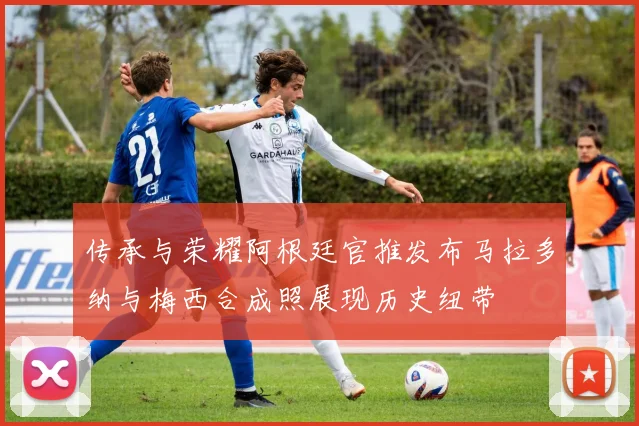 传承与荣耀阿根廷官推发布马拉多纳与梅西合成照展现历史纽带
