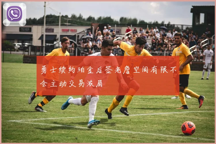 勇士续约珀金后签老詹空间有限不会主动交易浓眉